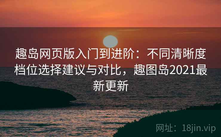 趣岛网页版入门到进阶：不同清晰度档位选择建议与对比，趣图岛2021最新更新