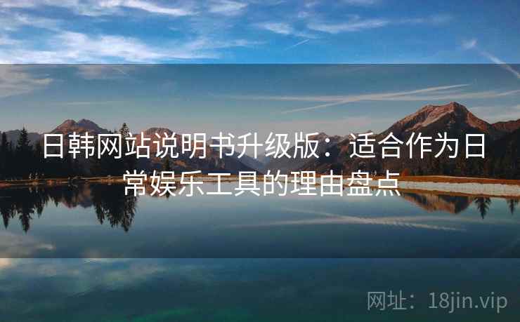 日韩网站说明书升级版：适合作为日常娱乐工具的理由盘点