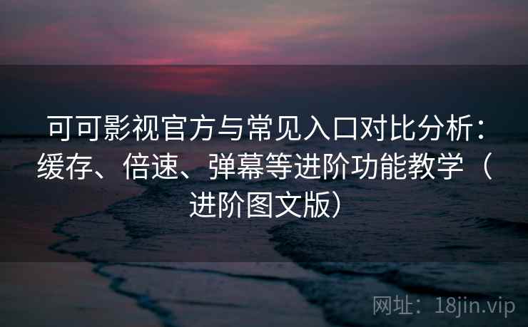 可可影视官方与常见入口对比分析：缓存、倍速、弹幕等进阶功能教学（进阶图文版）