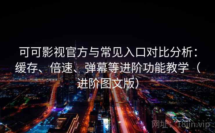 可可影视官方与常见入口对比分析：缓存、倍速、弹幕等进阶功能教学（进阶图文版）