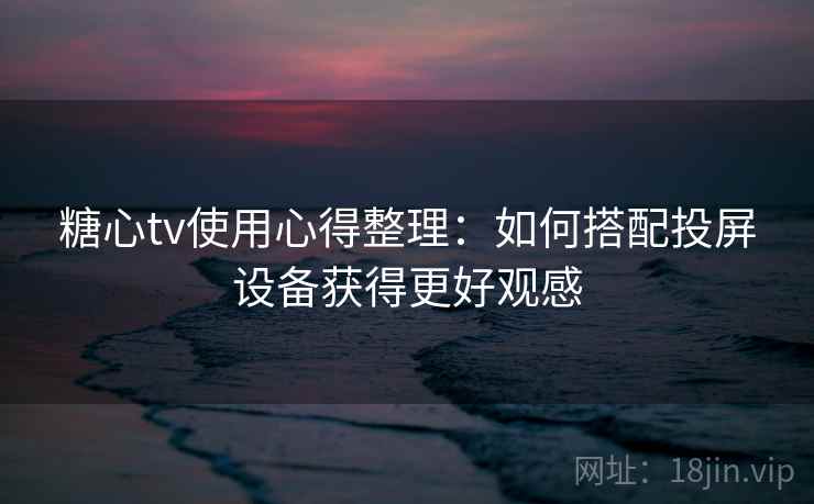 糖心tv使用心得整理：如何搭配投屏设备获得更好观感