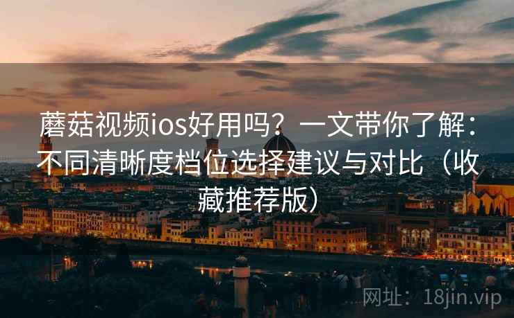 蘑菇视频ios好用吗？一文带你了解：不同清晰度档位选择建议与对比（收藏推荐版）