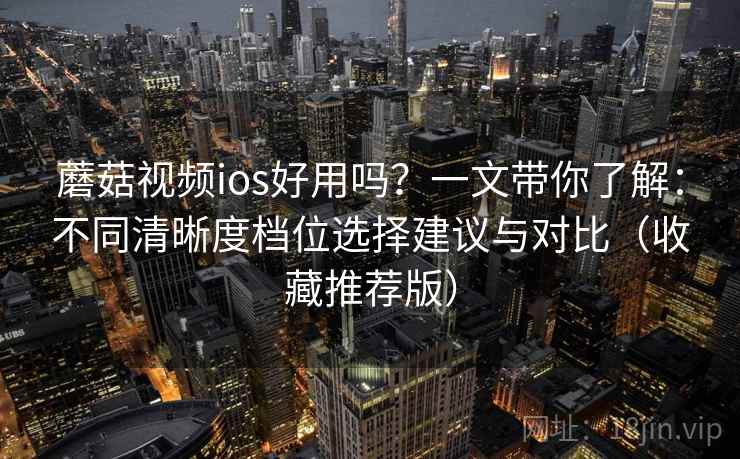 蘑菇视频ios好用吗？一文带你了解：不同清晰度档位选择建议与对比（收藏推荐版）