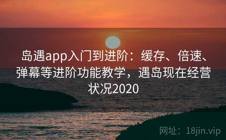 岛遇app入门到进阶：缓存、倍速、弹幕等进阶功能教学，遇岛现在经营状况2020