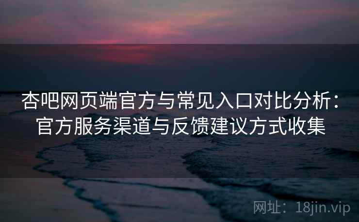 杏吧网页端官方与常见入口对比分析：官方服务渠道与反馈建议方式收集
