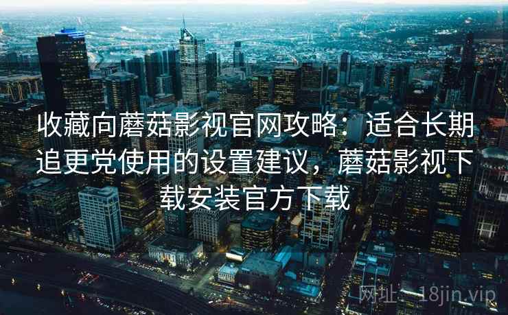 收藏向蘑菇影视官网攻略：适合长期追更党使用的设置建议，蘑菇影视下载安装官方下载