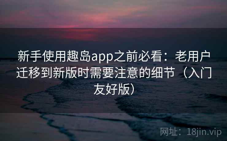 新手使用趣岛app之前必看：老用户迁移到新版时需要注意的细节（入门友好版）