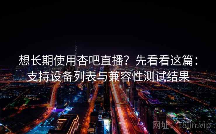 想长期使用杏吧直播？先看看这篇：支持设备列表与兼容性测试结果