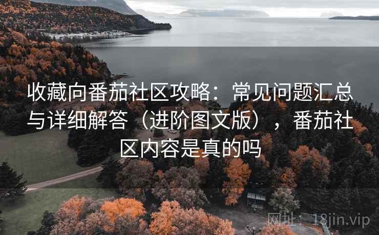 收藏向番茄社区攻略：常见问题汇总与详细解答（进阶图文版），番茄社区内容是真的吗