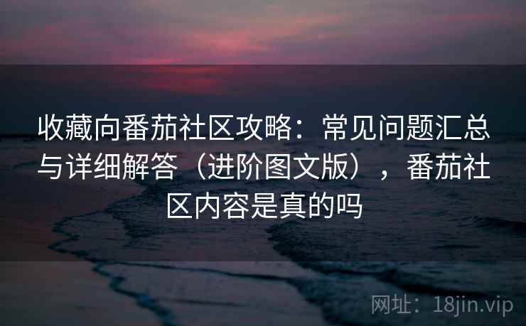 收藏向番茄社区攻略：常见问题汇总与详细解答（进阶图文版），番茄社区内容是真的吗