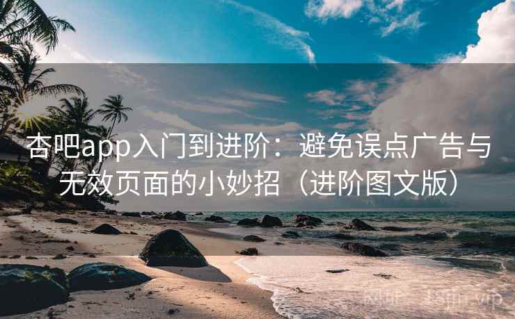 杏吧app入门到进阶：避免误点广告与无效页面的小妙招（进阶图文版）