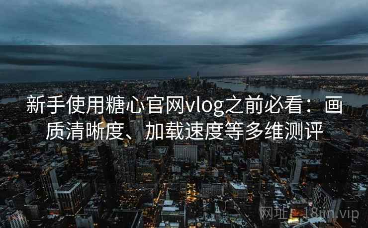 新手使用糖心官网vlog之前必看：画质清晰度、加载速度等多维测评