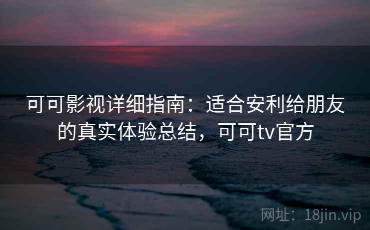可可影视详细指南：适合安利给朋友的真实体验总结，可可tv官方