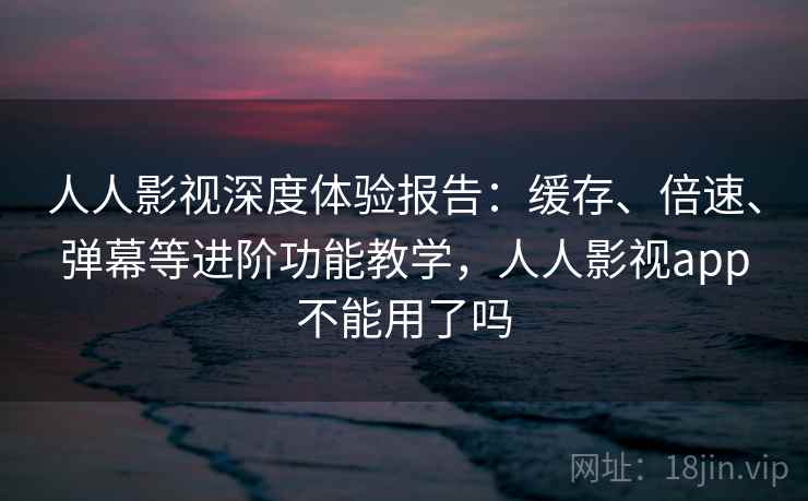 人人影视深度体验报告：缓存、倍速、弹幕等进阶功能教学，人人影视app不能用了吗