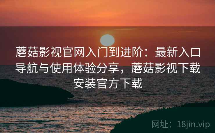 蘑菇影视官网入门到进阶：最新入口导航与使用体验分享，蘑菇影视下载安装官方下载
