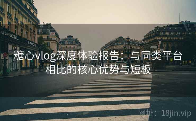 糖心vlog深度体验报告：与同类平台相比的核心优势与短板