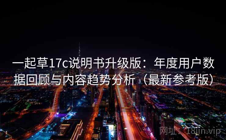 一起草17c说明书升级版：年度用户数据回顾与内容趋势分析（最新参考版）
