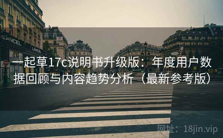 一起草17c说明书升级版：年度用户数据回顾与内容趋势分析（最新参考版）