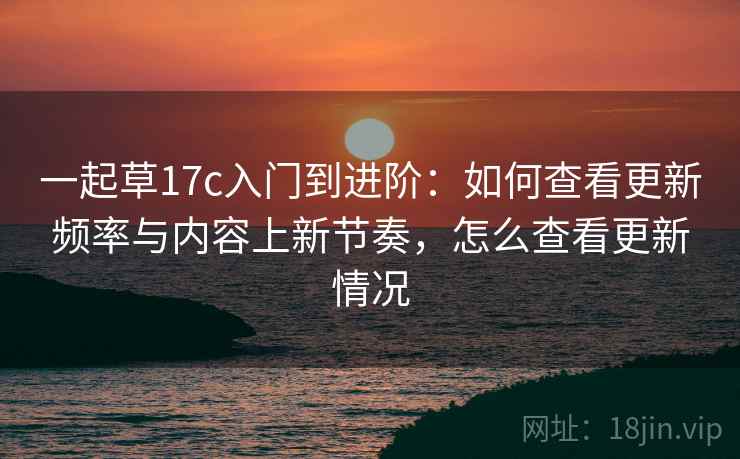 一起草17c入门到进阶:如何查看更新频率与内容上新节奏,怎么查看更新情况 一起草17c入门到进阶:如何查看更新频率与内容上新节奏,怎么查看更新情况