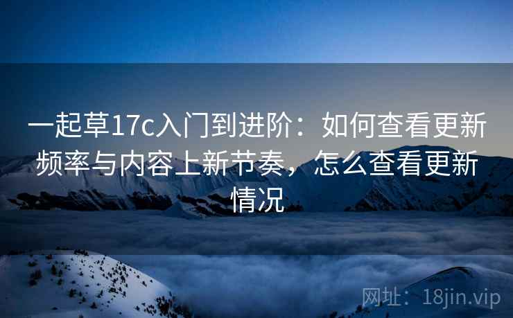 一起草17c入门到进阶：如何查看更新频率与内容上新节奏，怎么查看更新情况