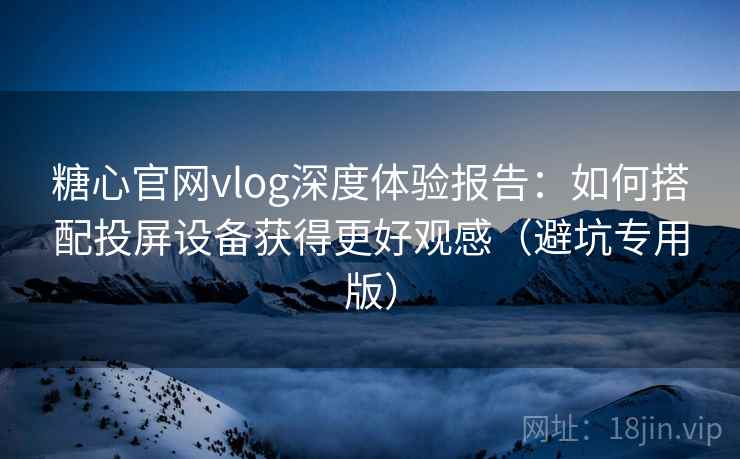 糖心官网vlog深度体验报告：如何搭配投屏设备获得更好观感（避坑专用版）