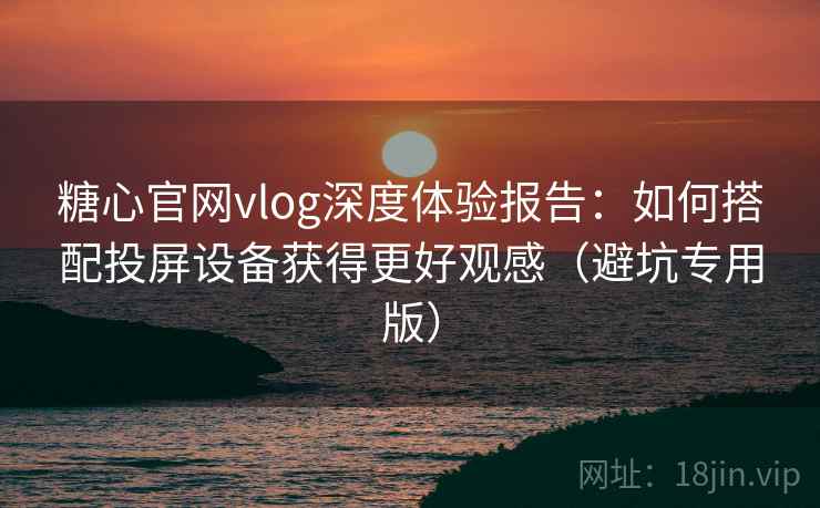 糖心官网vlog深度体验报告：如何搭配投屏设备获得更好观感（避坑专用版）