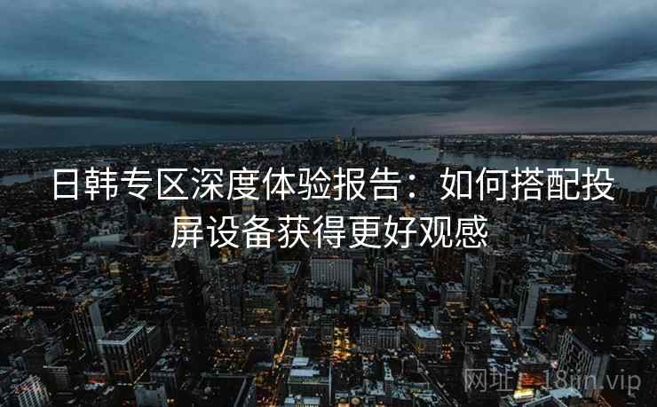 日韩专区深度体验报告:如何搭配投屏设备获得更好观感 日韩专区深度体验报告:如何搭配投屏设备获得更好观感
