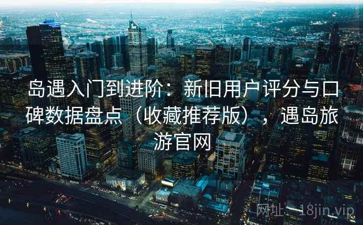 岛遇入门到进阶：新旧用户评分与口碑数据盘点（收藏推荐版），遇岛旅游官网