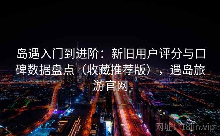 岛遇入门到进阶：新旧用户评分与口碑数据盘点（收藏推荐版），遇岛旅游官网