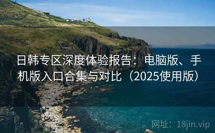 日韩专区深度体验报告:电脑版、手机版入口合集与对比(2025使用版) 日韩专区深度体验报告:电脑版、手机版入口合集与对比(2025使用版)