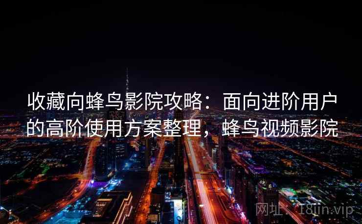 收藏向蜂鸟影院攻略：面向进阶用户的高阶使用方案整理，蜂鸟视频影院