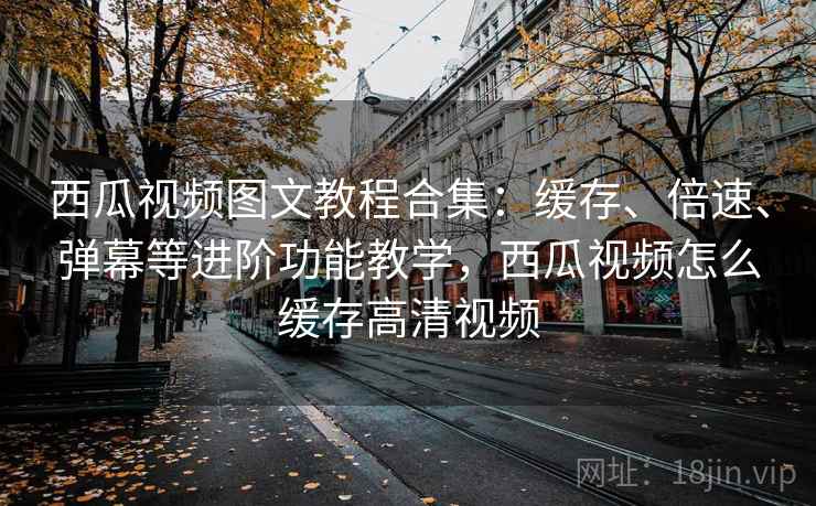 西瓜视频图文教程合集:缓存、倍速、弹幕等进阶功能教学,西瓜视频怎么缓存高清视频 西瓜视频图文教程合集:缓存、倍速、弹幕等进阶功能教学,西瓜视频怎么缓存高清视频