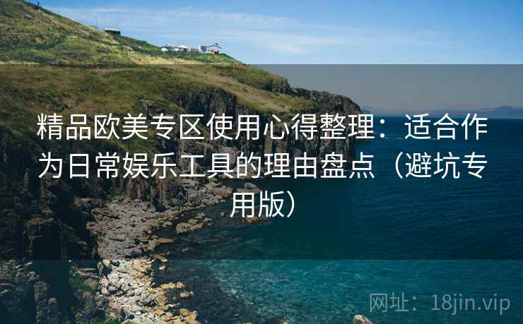 精品欧美专区使用心得整理:适合作为日常娱乐工具的理由盘点(避坑专用版) 精品欧美专区使用心得整理:适合作为日常娱乐工具的理由盘点(避坑专用版)
