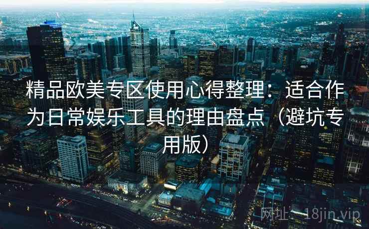 精品欧美专区使用心得整理:适合作为日常娱乐工具的理由盘点(避坑专用版) 精品欧美专区使用心得整理:适合作为日常娱乐工具的理由盘点(避坑专用版)