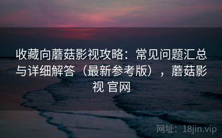 收藏向蘑菇影视攻略：常见问题汇总与详细解答（最新参考版），蘑菇影视 官网