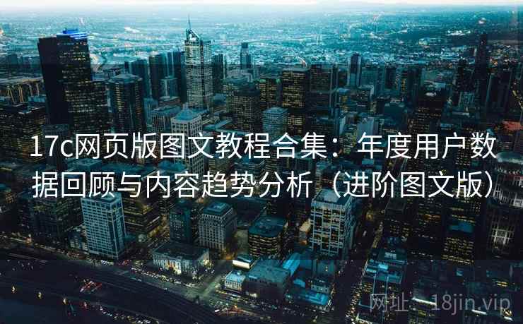17c网页版图文教程合集:年度用户数据回顾与内容趋势分析(进阶图文版) 17c网页版图文教程合集:年度用户数据回顾与内容趋势分析(进阶图文版)