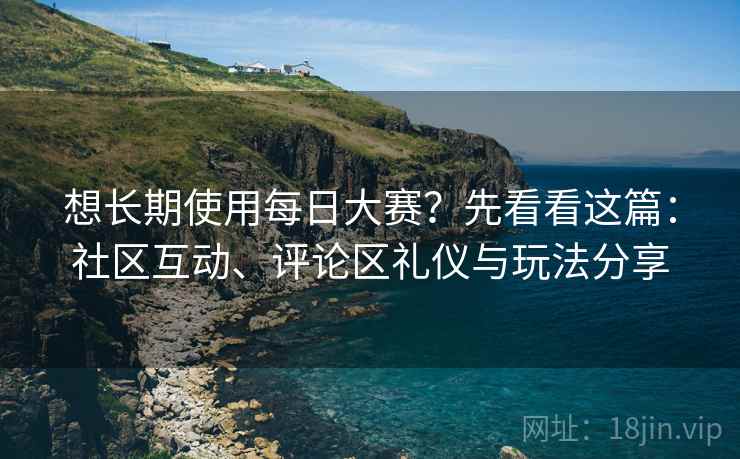 想长期使用每日大赛？先看看这篇：社区互动、评论区礼仪与玩法分享