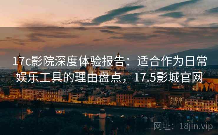 17c影院深度体验报告：适合作为日常娱乐工具的理由盘点，17.5影城官网