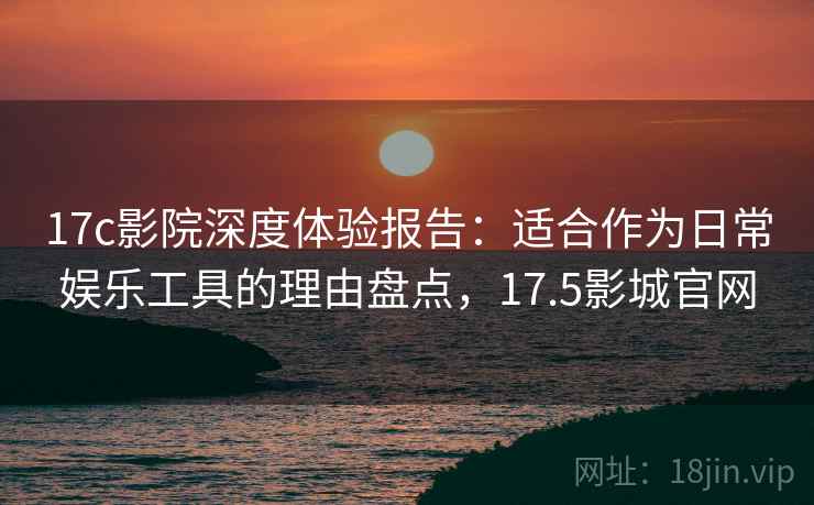17c影院深度体验报告：适合作为日常娱乐工具的理由盘点，17.5影城官网