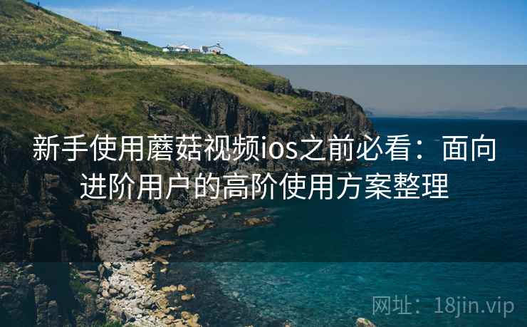 新手使用蘑菇视频ios之前必看:面向进阶用户的高阶使用方案整理 新手使用蘑菇视频ios之前必看:面向进阶用户的高阶使用方案整理