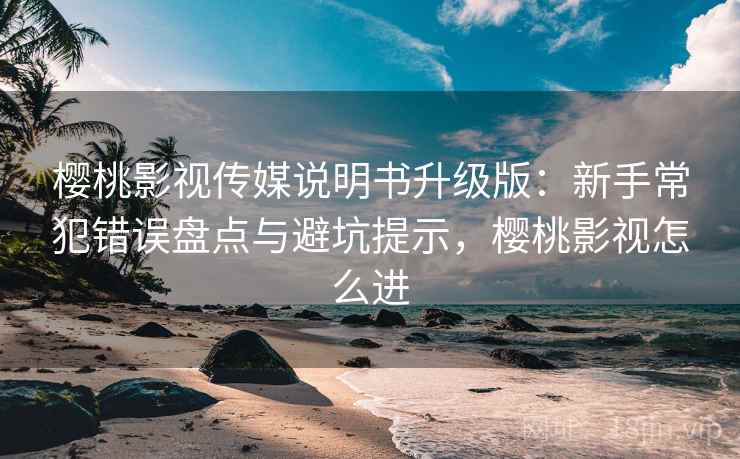 樱桃影视传媒说明书升级版：新手常犯错误盘点与避坑提示，樱桃影视怎么进
