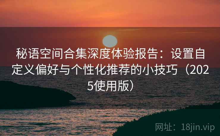 秘语空间合集深度体验报告:设置自定义偏好与个性化推荐的小技巧(2025使用版) 秘语空间合集深度体验报告:设置自定义偏好与个性化推荐的小技巧(2025使用版)
