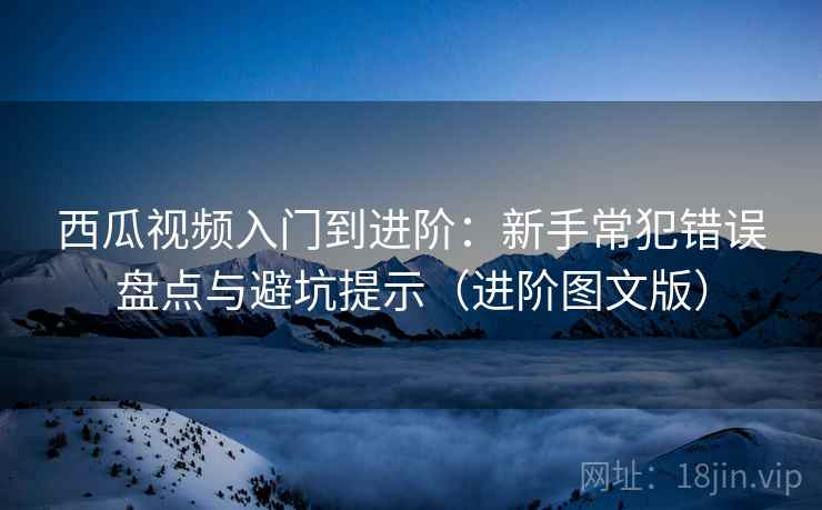 西瓜视频入门到进阶：新手常犯错误盘点与避坑提示（进阶图文版）