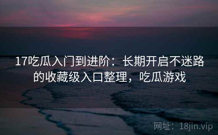 17吃瓜入门到进阶:长期开启不迷路的收藏级入口整理,吃瓜游戏 17吃瓜入门到进阶:长期开启不迷路的收藏级入口整理,吃瓜游戏