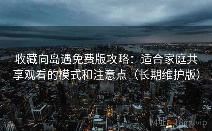 收藏向岛遇免费版攻略:适合家庭共享观看的模式和注意点(长期维护版) 收藏向岛遇免费版攻略:适合家庭共享观看的模式和注意点(长期维护版)