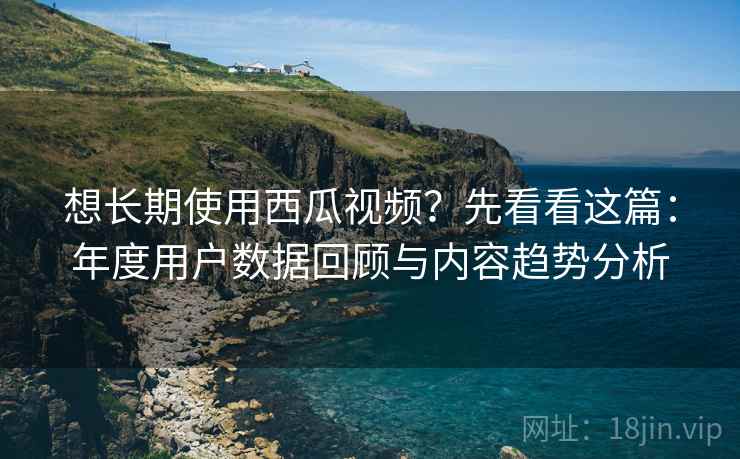 想长期使用西瓜视频?先看看这篇:年度用户数据回顾与内容趋势分析 想长期使用西瓜视频?先看看这篇:年度用户数据回顾与内容趋势分析