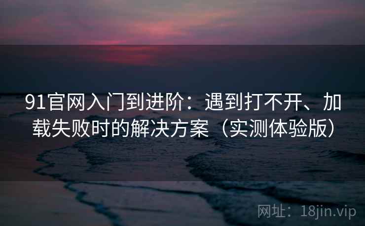 91官网入门到进阶：遇到打不开、加载失败时的解决方案（实测体验版）