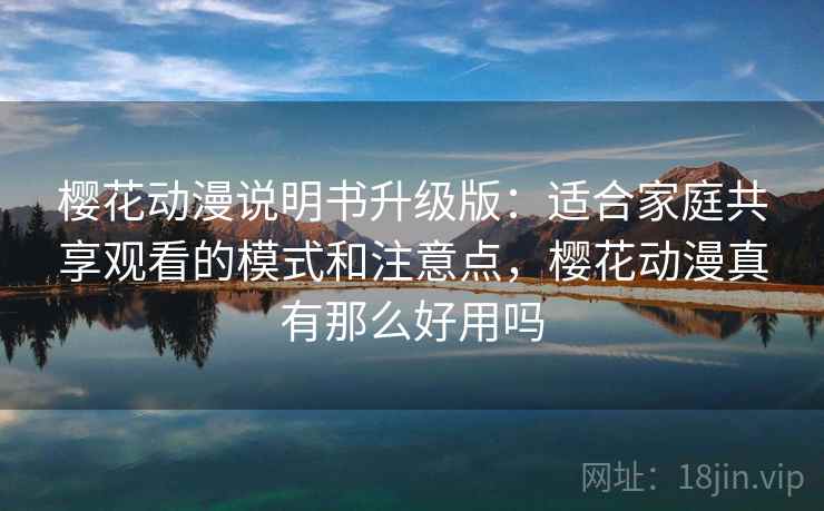 樱花动漫说明书升级版：适合家庭共享观看的模式和注意点，樱花动漫真有那么好用吗