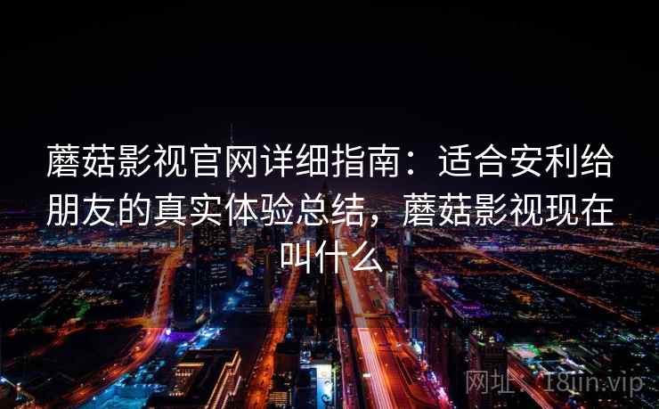 蘑菇影视官网详细指南：适合安利给朋友的真实体验总结，蘑菇影视现在叫什么