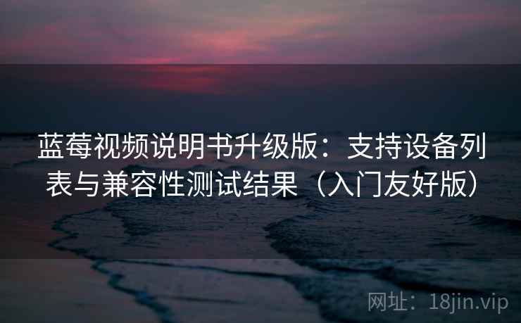 蓝莓视频说明书升级版:支持设备列表与兼容性测试结果(入门友好版) 蓝莓视频说明书升级版:支持设备列表与兼容性测试结果(入门友好版)
